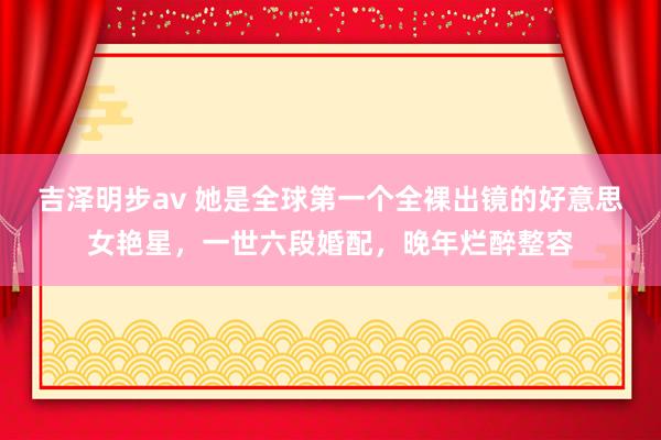 吉泽明步av 她是全球第一个全裸出镜的好意思女艳星，一世六段婚配，晚年烂醉整容