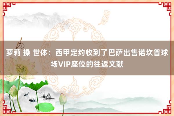 萝莉 操 世体：西甲定约收到了巴萨出售诺坎普球场VIP座位的往返文献