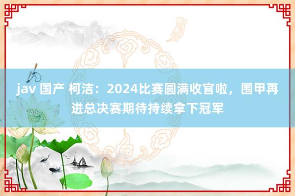 jav 国产 柯洁：2024比赛圆满收官啦，围甲再进总决赛期待持续拿下冠军