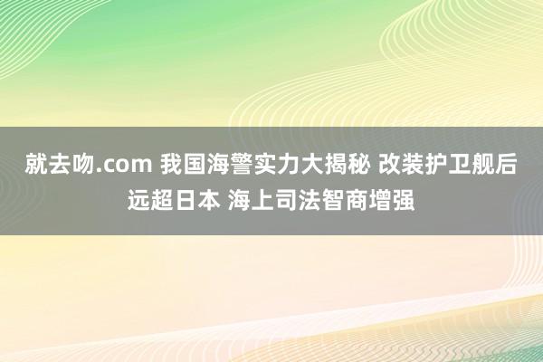 就去吻.com 我国海警实力大揭秘 改装护卫舰后远超日本 海上司法智商增强