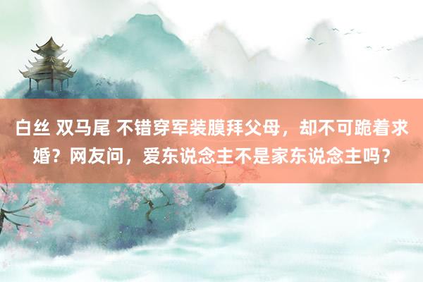 白丝 双马尾 不错穿军装膜拜父母，却不可跪着求婚？网友问，爱东说念主不是家东说念主吗？