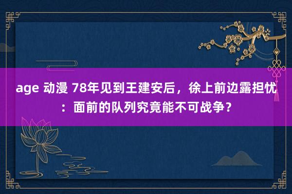 age 动漫 78年见到王建安后，徐上前边露担忧：面前的队列究竟能不可战争？