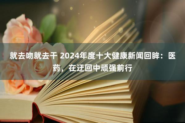 就去吻就去干 2024年度十大健康新闻回眸：医药，在迂回中顽强前行