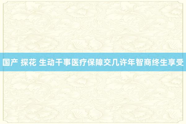 国产 探花 生动干事医疗保障交几许年智商终生享受