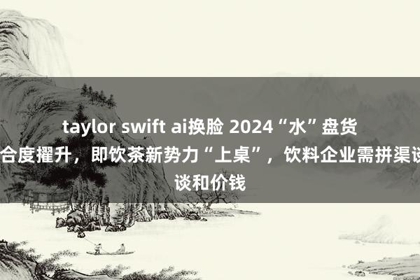 taylor swift ai换脸 2024“水”盘货:汽水蚁合度擢升，即饮茶新势力“上桌”，饮料企业需拼渠谈和价钱