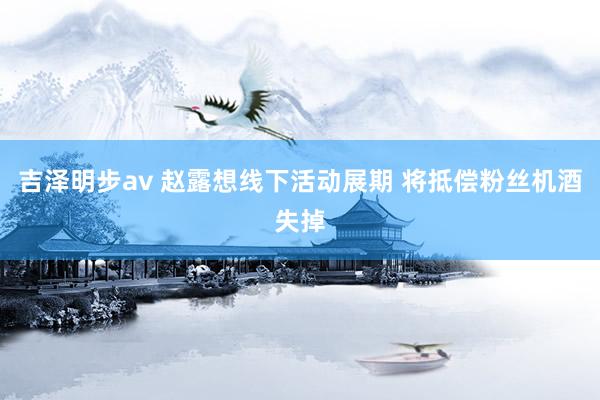 吉泽明步av 赵露想线下活动展期 将抵偿粉丝机酒失掉