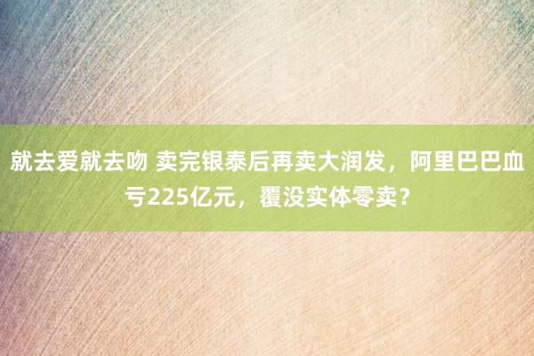 就去爱就去吻 卖完银泰后再卖大润发，阿里巴巴血亏225亿元，覆没实体零卖？