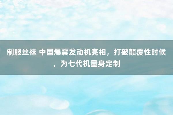 制服丝袜 中国爆震发动机亮相，打破颠覆性时候，为七代机量身定制