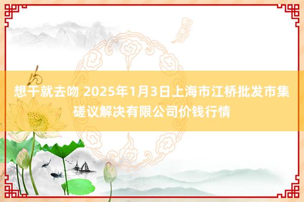 想干就去吻 2025年1月3日上海市江桥批发市集磋议解决有限公司价钱行情