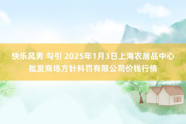 快乐风男 勾引 2025年1月3日上海农居品中心批发商场方针科罚有限公司价钱行情