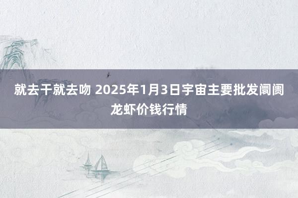 就去干就去吻 2025年1月3日宇宙主要批发阛阓龙虾价钱行情