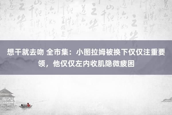 想干就去吻 全市集：小图拉姆被换下仅仅注重要领，他仅仅左内收肌隐微疲困