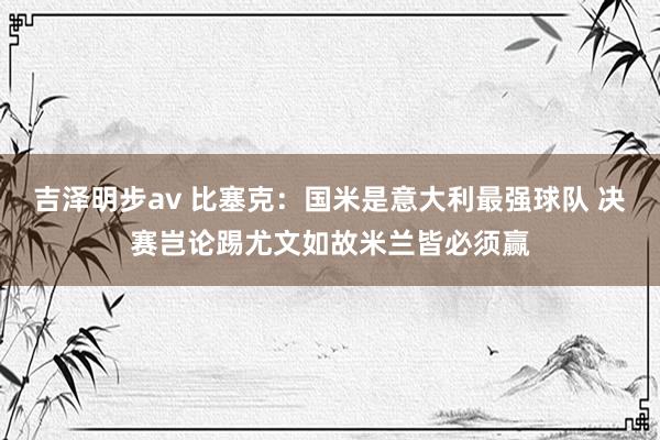 吉泽明步av 比塞克：国米是意大利最强球队 决赛岂论踢尤文如故米兰皆必须赢