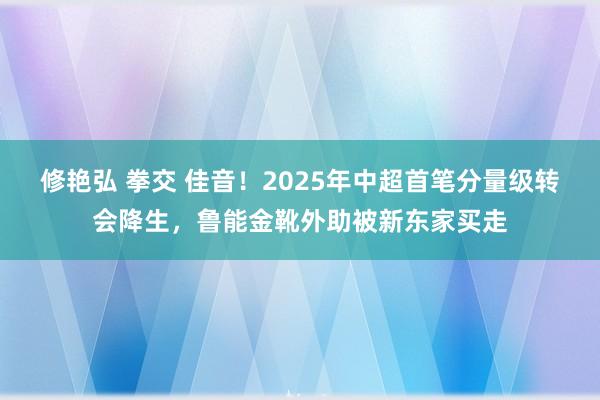 修艳弘 拳交 佳音！2025年中超首笔分量级转会降生，鲁能金靴外助被新东家买走