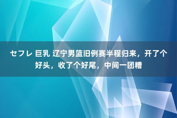 セフレ 巨乳 辽宁男篮旧例赛半程归来，开了个好头，收了个好尾，中间一团糟