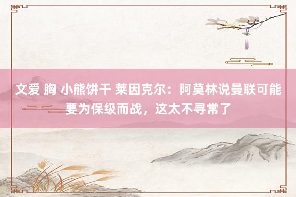 文爱 胸 小熊饼干 莱因克尔：阿莫林说曼联可能要为保级而战，这太不寻常了