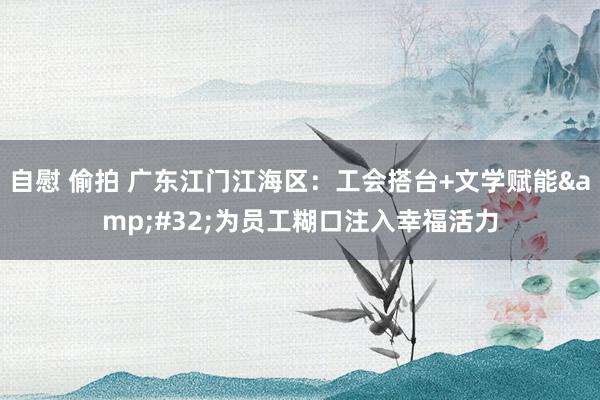 自慰 偷拍 广东江门江海区：工会搭台+文学赋能&#32;为员工糊口注入幸福活力