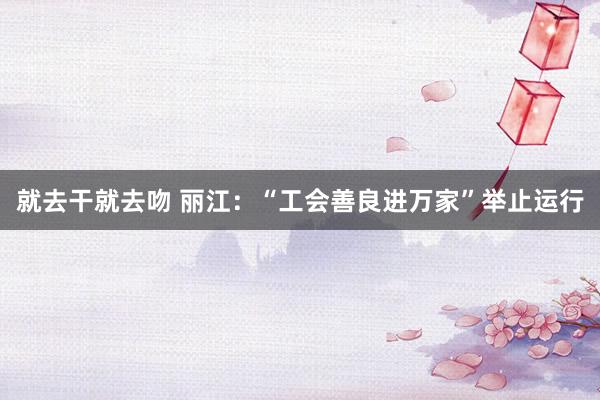 就去干就去吻 丽江：“工会善良进万家”举止运行