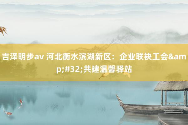 吉泽明步av 河北衡水滨湖新区：企业联袂工会&#32;共建温馨驿站