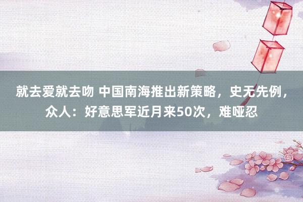 就去爱就去吻 中国南海推出新策略，史无先例，众人：好意思军近月来50次，难哑忍