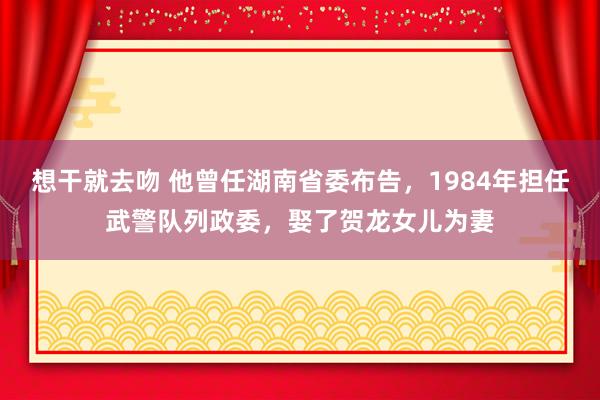 想干就去吻 他曾任湖南省委布告，1984年担任武警队列政委，娶了贺龙女儿为妻