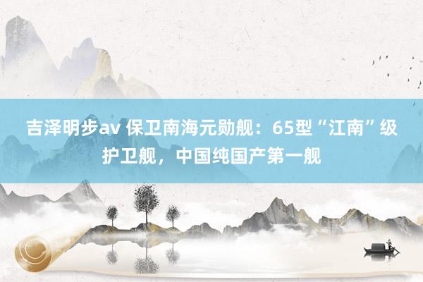 吉泽明步av 保卫南海元勋舰：65型“江南”级护卫舰，中国纯国产第一舰