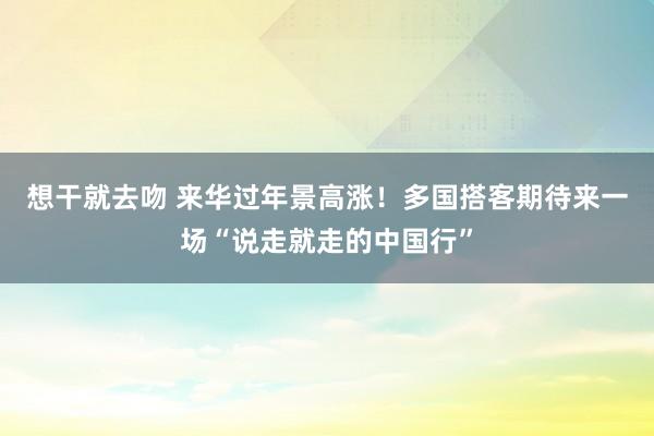 想干就去吻 来华过年景高涨！多国搭客期待来一场“说走就走的中国行”