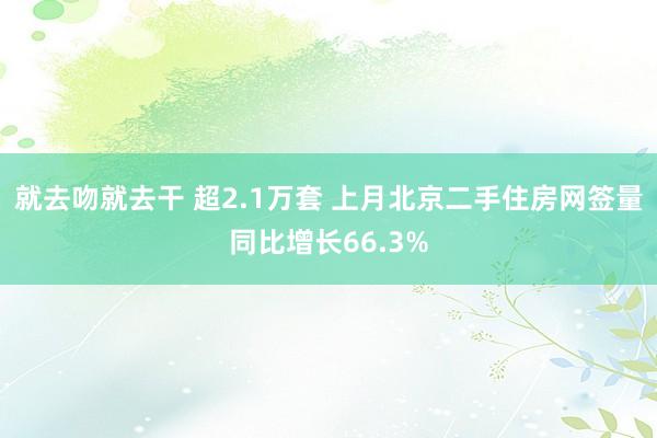 就去吻就去干 超2.1万套 上月北京二手住房网签量同比增长66.3%