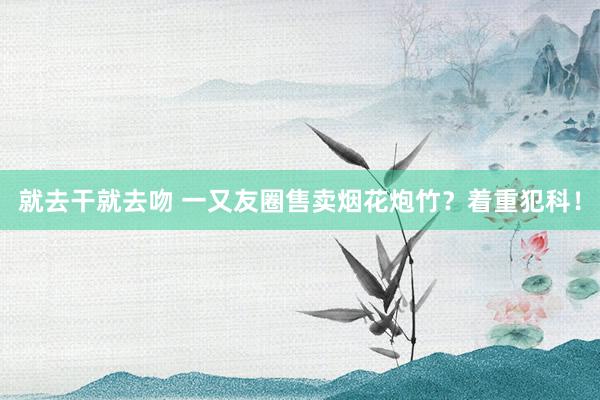 就去干就去吻 一又友圈售卖烟花炮竹？着重犯科！