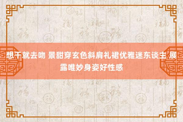 想干就去吻 景甜穿玄色斜肩礼裙优雅迷东谈主 展露唯妙身姿好性感