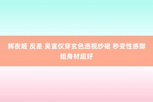 辉夜姬 反差 吴宣仪穿玄色透视纱裙 秒变性感御姐身材超好