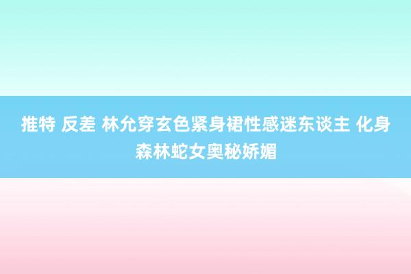 推特 反差 林允穿玄色紧身裙性感迷东谈主 化身森林蛇女奥秘娇媚