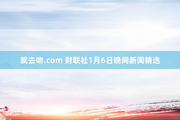 就去吻.com 财联社1月6日晚间新闻精选