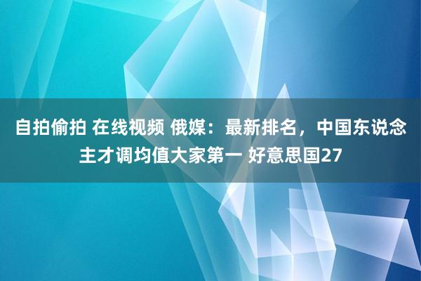 自拍偷拍 在线视频 俄媒：最新排名，中国东说念主才调均值大家第一 好意思国27