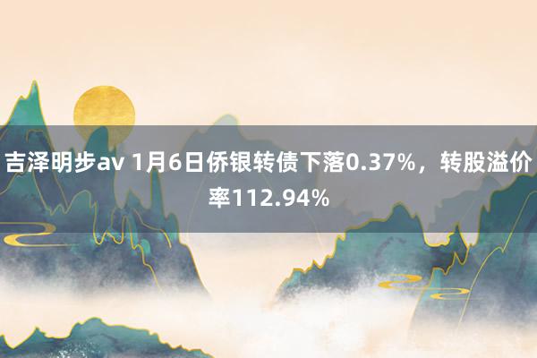 吉泽明步av 1月6日侨银转债下落0.37%，转股溢价率112.94%