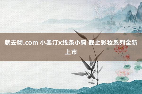 就去吻.com 小奥汀x线条小狗 截止彩妆系列全新上市