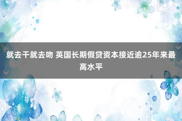 就去干就去吻 英国长期假贷资本接近逾25年来最高水平