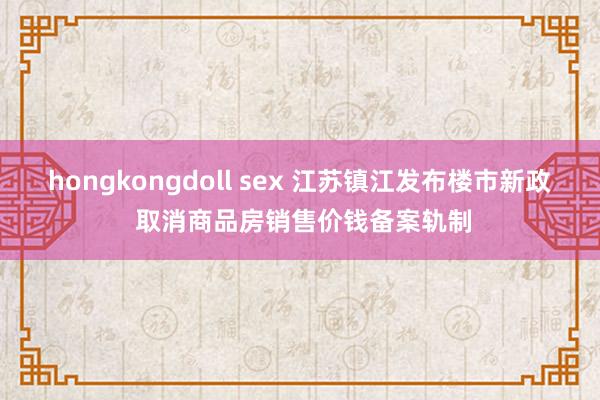 hongkongdoll sex 江苏镇江发布楼市新政 取消商品房销售价钱备案轨制