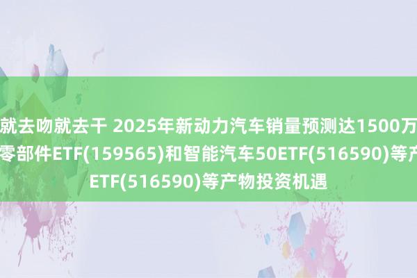 就去吻就去干 2025年新动力汽车销量预测达1500万辆，矜恤汽车零部件ETF(159565)和智能汽车50ETF(516590)等产物投资机遇