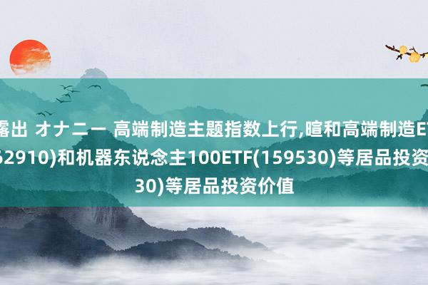 露出 オナニー 高端制造主题指数上行，暄和高端制造ETF(562910)和机器东说念主100ETF(159530)等居品投资价值