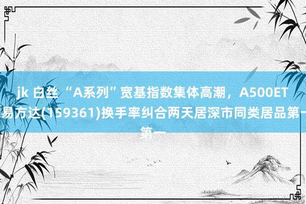 jk 白丝 “A系列”宽基指数集体高潮，A500ETF易方达(159361)换手率纠合两天居深市同类居品第一