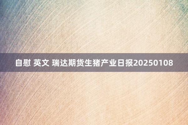 自慰 英文 瑞达期货生猪产业日报20250108