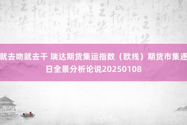 就去吻就去干 瑞达期货集运指数（欧线）期货市集逐日全景分析论说20250108