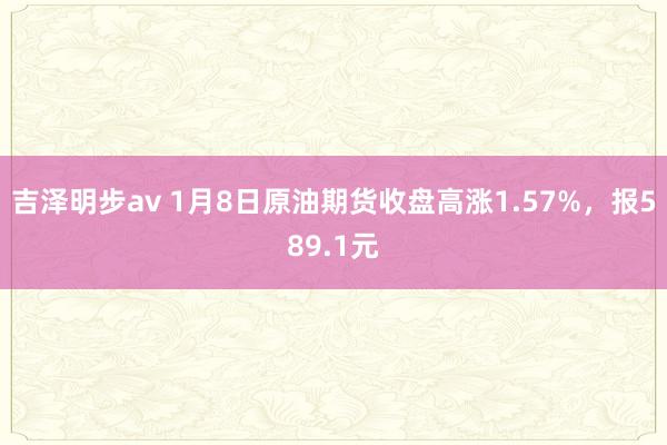 吉泽明步av 1月8日原油期货收盘高涨1.57%，报589.1元