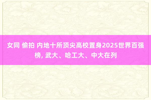 女同 偷拍 内地十所顶尖高校置身2025世界百强榜， 武大、哈工大、中大在列