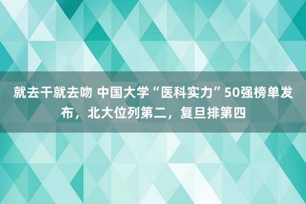 就去干就去吻 中国大学“医科实力”50强榜单发布，北大位列第二，复旦排第四