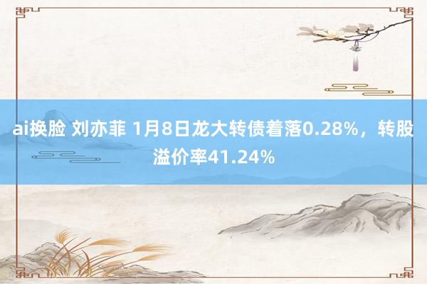 ai换脸 刘亦菲 1月8日龙大转债着落0.28%，转股溢价率41.24%