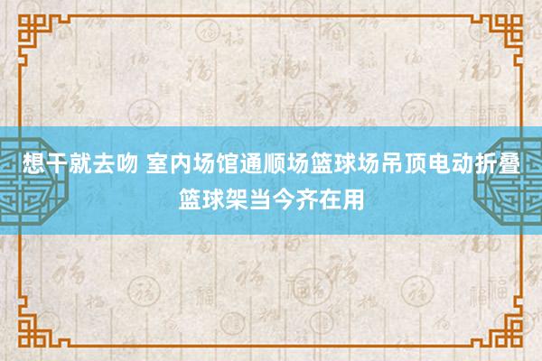 想干就去吻 室内场馆通顺场篮球场吊顶电动折叠篮球架当今齐在用