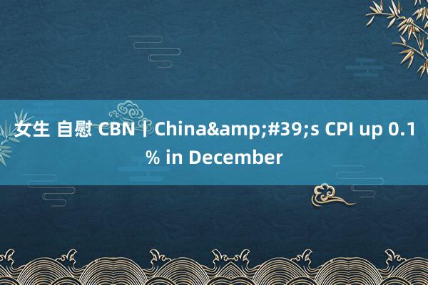 女生 自慰 CBN丨China&#39;s CPI up 0.1% in December