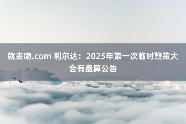 就去吻.com 利尔达：2025年第一次临时鞭策大会有盘算公告